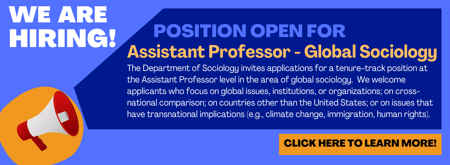 The Department of Sociology invites applications for a tenure-track position at the Assistant Professor level in the area of global sociology.  We welcome applicants who focus on global issues, institutions, or organizations; on cross-national comparison; on countries other than the United States; or on issues that have transnational implications (e.g., climate change, immigration, human rights).