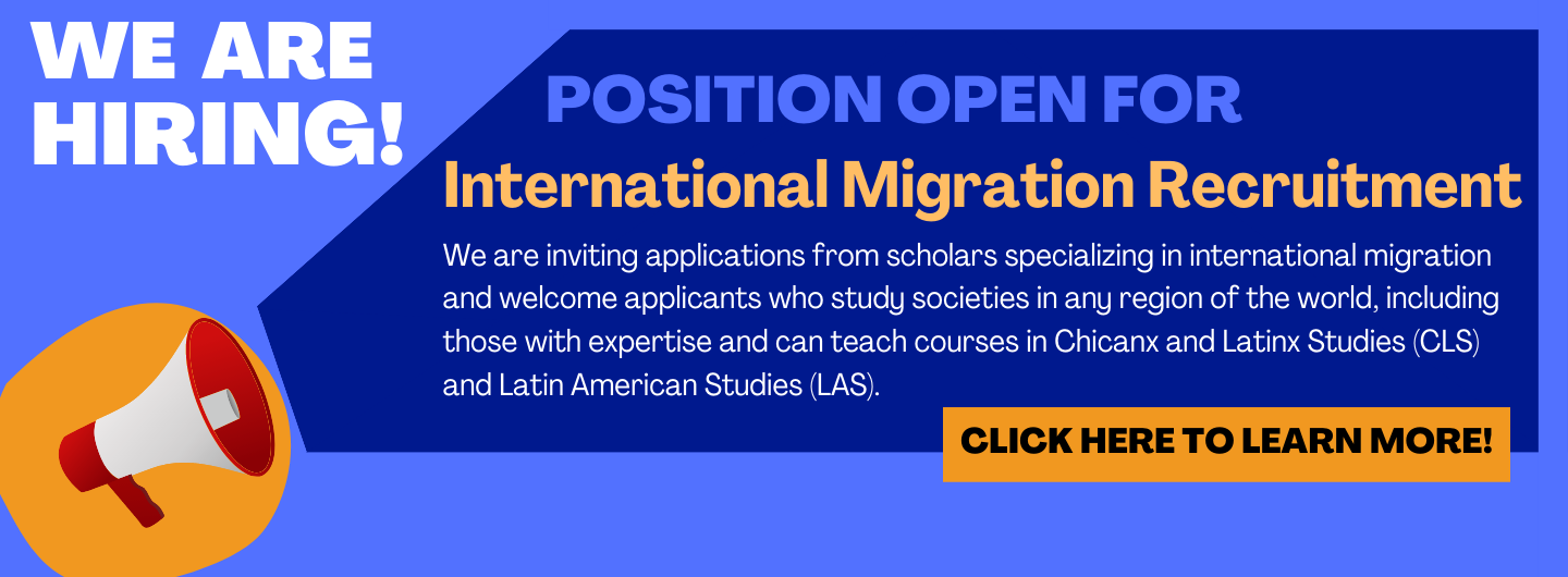 Position open for International Migration Recruitment. We are inviting applications from scholars specializing in international migration and welcome applicants who study societies in any region in the world, including those with expertise and can teach courses in Chicanx and Latinx Studies (CLS) and Latin American Studies (LAS). Click here to learn more!